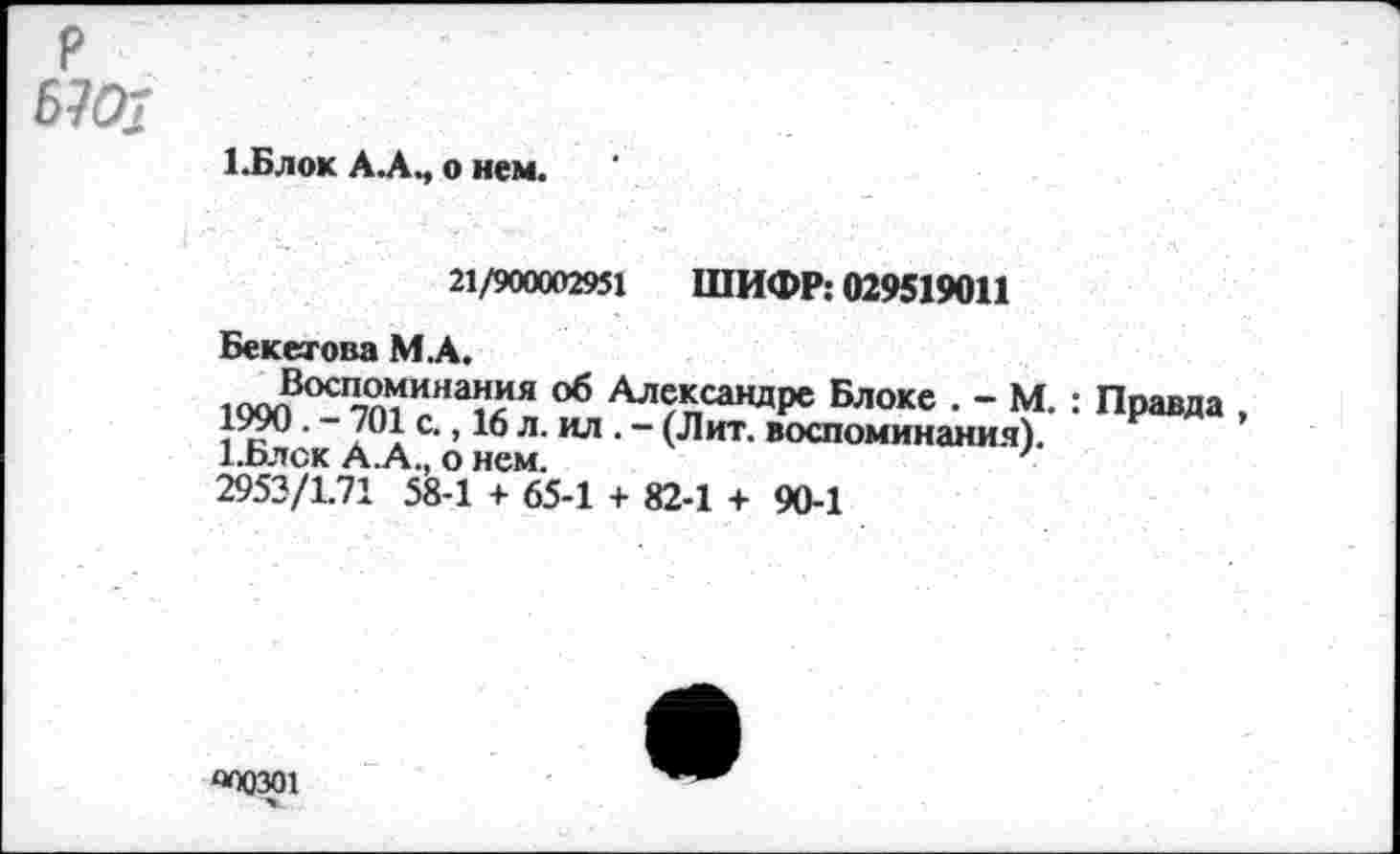 ﻿P
67#
1.Блок A.AM о нем.
21/900002951 ШИФР: 029519011
Бекетова М.А.
ина^я 06 Александре Блоке . - М. : Правда 1W0. - 701 с., 16 л. ил . - (Лит. воспоминания).
А.оЛСК А.А., О НСМ.
2953/1.71 58-1 + 65-1 + 82-1 + 90-1
O0Q301